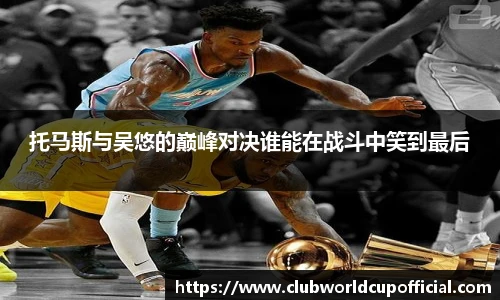 托马斯与吴悠的巅峰对决谁能在战斗中笑到最后