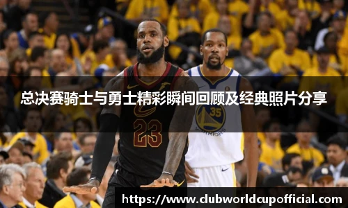 总决赛骑士与勇士精彩瞬间回顾及经典照片分享